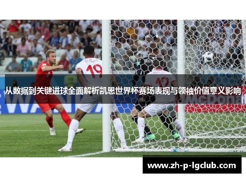从数据到关键进球全面解析凯恩世界杯赛场表现与领袖价值意义影响