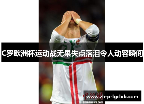 C罗欧洲杯运动战无果失点落泪令人动容瞬间 C罗欧洲杯运动战无果失点落泪令人动容瞬间