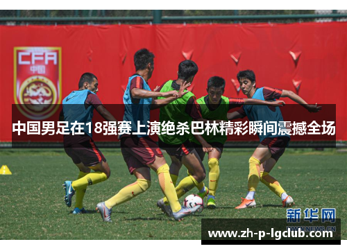 中国男足在18强赛上演绝杀巴林精彩瞬间震撼全场