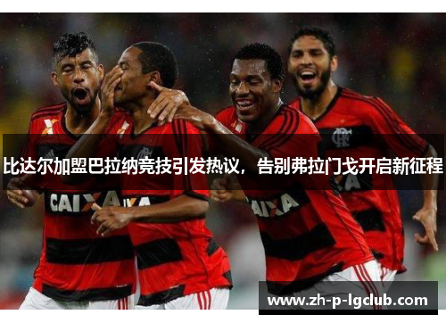 比达尔加盟巴拉纳竞技引发热议,告别弗拉门戈开启新征程 比达尔加盟巴拉纳竞技引发热议,告别弗拉门戈开启新征程