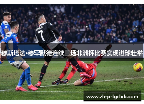 穆斯塔法·穆罕默德连续三场非洲杯比赛实现进球壮举 穆斯塔法·穆罕默德连续三场非洲杯比赛实现进球壮举