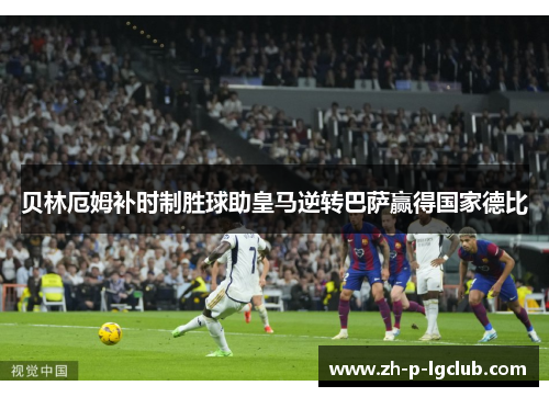 贝林厄姆补时制胜球助皇马逆转巴萨赢得国家德比 贝林厄姆补时制胜球助皇马逆转巴萨赢得国家德比