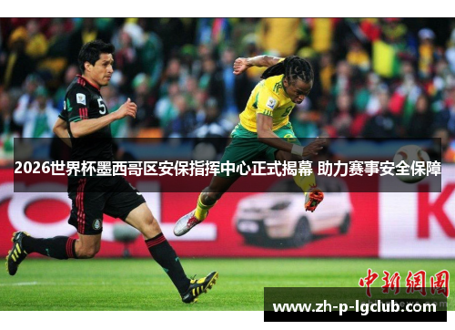 2026世界杯墨西哥区安保指挥中心正式揭幕 助力赛事安全保障 2026世界杯墨西哥区安保指挥中心正式揭幕 助力赛事安全保障