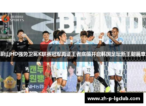 蔚山HD强势卫冕K联赛冠军再证王者底蕴开启韩国足坛新王朝篇章 蔚山HD强势卫冕K联赛冠军再证王者底蕴开启韩国足坛新王朝篇章