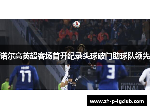 诺尔高英超客场首开纪录头球破门助球队领先 诺尔高英超客场首开纪录头球破门助球队领先